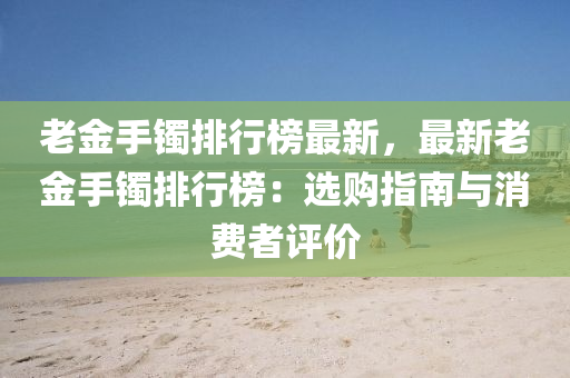 老金手镯排行榜最新，最新老金手镯排行榜：选购指南与消费者评价