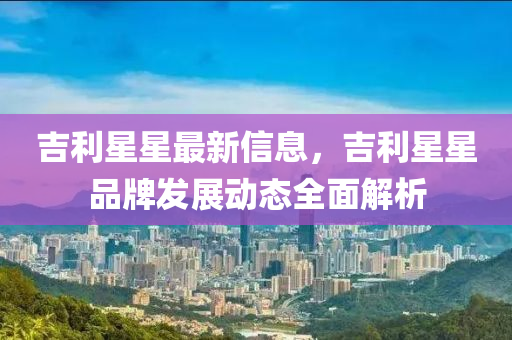 吉利星星最新信息，吉利星星品牌发展动态全面解析