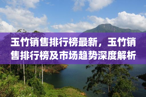 玉竹销售排行榜最新，玉竹销售排行榜及市场趋势深度解析