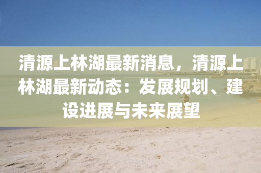 清源上林湖最新消息，清源上林湖最新动态：发展规划、建设进展与未来展望