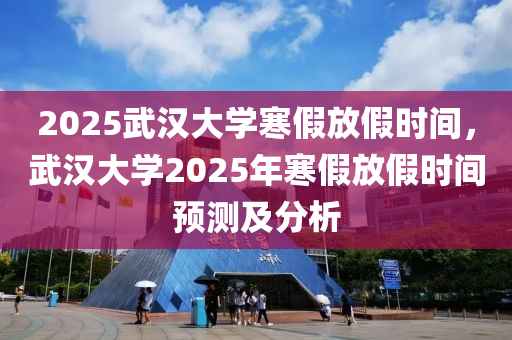 2025武汉大学寒假放假时间，武汉大学2025年寒假放假时间预测及分析