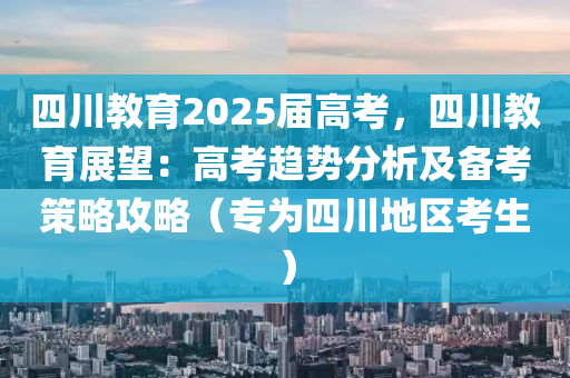 四川教育2025届高考，四川教育展望：高考趋势分析及备考策略攻略（专为四川地区考生）