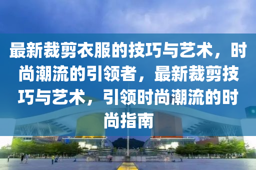 最新裁剪衣服的技巧与艺术，时尚潮流的引领者，最新裁剪技巧与艺术，引领时尚潮流的时尚指南