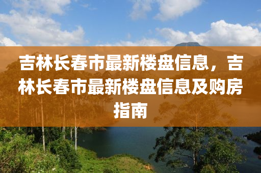 吉林长春市最新楼盘信息，吉林长春市最新楼盘信息及购房指南