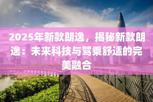2025年新款朗逸，揭秘新款朗逸：未来科技与驾乘舒适的完美融合
