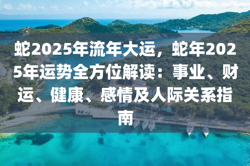 蛇2025年流年大运，蛇年2025年运势全方位解读：事业、财运、健康、感情及人际关系指南
