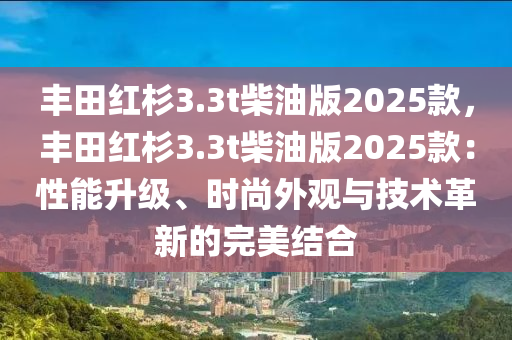 丰田红杉3.3t柴油版2025款，丰田红杉3.3t柴油版2025款：性能升级、时尚外观与技术革新的完美结合