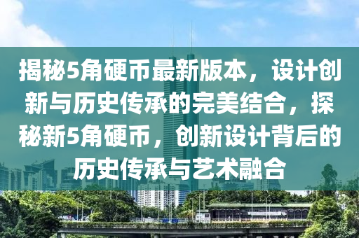 揭秘5角硬币最新版本，设计创新与历史传承的完美结合，探秘新5角硬币，创新设计背后的历史传承与艺术融合