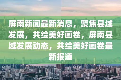 屏南新闻最新消息，聚焦县域发展，共绘美好画卷，屏南县域发展动态，共绘美好画卷最新报道