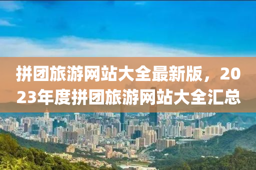 拼团旅游网站大全最新版，2023年度拼团旅游网站大全汇总