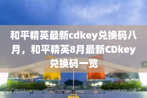和平精英最新cdkey兑换码八月，和平精英8月最新CDkey兑换码一览