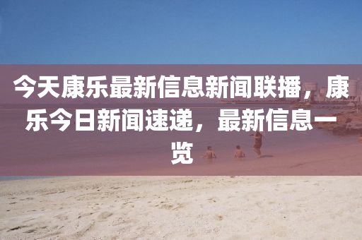 今天康乐最新信息新闻联播，康乐今日新闻速递，最新信息一览