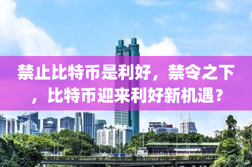 禁止比特币是利好，禁令之下，比特币迎来利好新机遇？