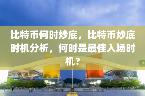 比特币何时炒底，比特币炒底时机分析，何时是最佳入场时机？