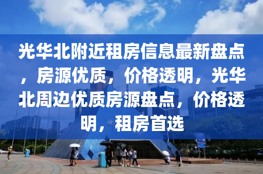 光华北附近租房信息最新盘点，房源优质，价格透明，光华北周边优质房源盘点，价格透明，租房首选