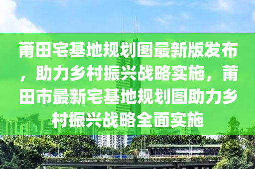 莆田宅基地规划图最新版发布，助力乡村振兴战略实施，莆田市最新宅基地规划图助力乡村振兴战略全面实施