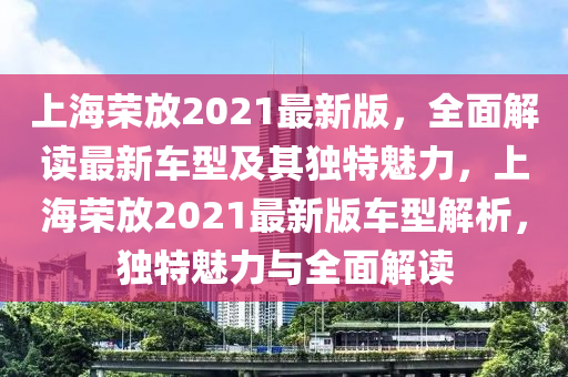 上海荣放2021最新版，全面解读最新车型及其独特魅力，上海荣放2021最新版车型解析，独特魅力与全面解读
