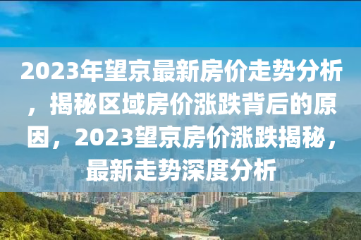 2023年望京最新房价走势分析，揭秘区域房价涨跌背后的原因，2023望京房价涨跌揭秘，最新走势深度分析