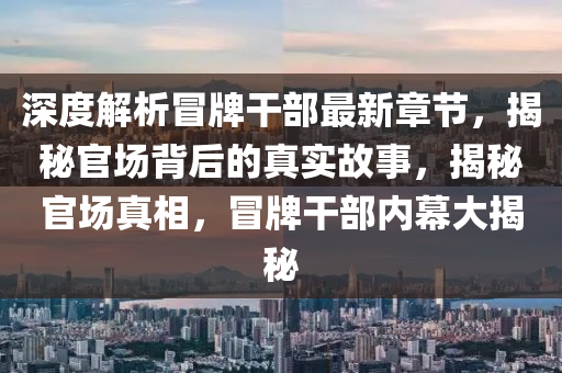 深度解析冒牌干部最新章节，揭秘官场背后的真实故事，揭秘官场真相，冒牌干部内幕大揭秘