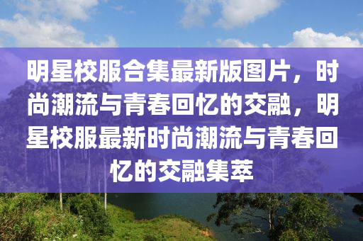 明星校服合集最新版图片，时尚潮流与青春回忆的交融，明星校服最新时尚潮流与青春回忆的交融集萃
