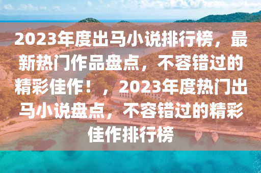 2023年度出马小说排行榜，最新热门作品盘点，不容错过的精彩佳作！，2023年度热门出马小说盘点，不容错过的精彩佳作排行榜
