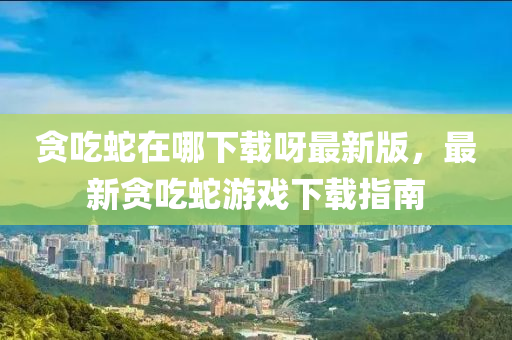 贪吃蛇在哪下载呀最新版，最新贪吃蛇游戏下载指南
