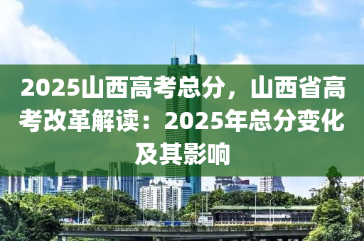 2025山西高考总分，山西省高考改革解读：2025年总分变化及其影响