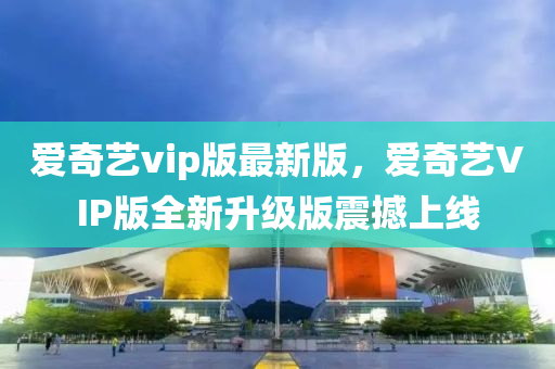 爱奇艺vip版最新版，爱奇艺VIP版全新升级版震撼上线