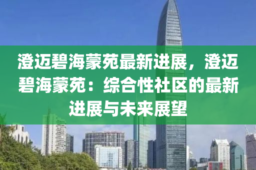 澄迈碧海蒙苑最新进展，澄迈碧海蒙苑：综合性社区的最新进展与未来展望