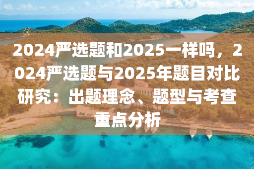 2024严选题和2025一样吗，2024严选题与2025年题目对比研究：出题理念、题型与考查重点分析