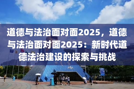 道德与法治面对面2025，道德与法治面对面2025：新时代道德法治建设的探索与挑战