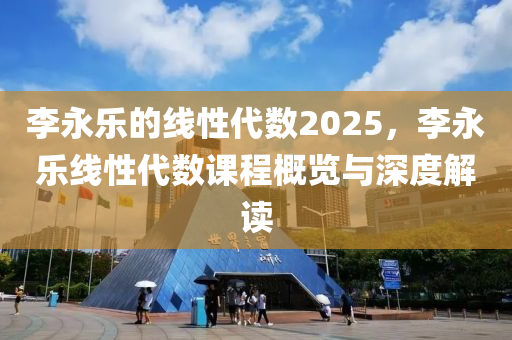 李永乐的线性代数2025，李永乐线性代数课程概览与深度解读