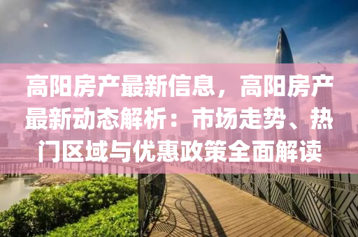高阳房产最新信息，高阳房产最新动态解析：市场走势、热门区域与优惠政策全面解读
