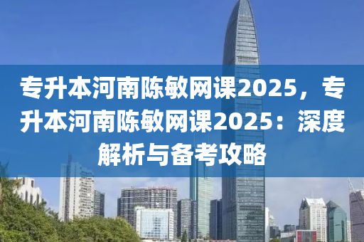 专升本河南陈敏网课2025，专升本河南陈敏网课2025：深度解析与备考攻略