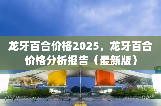 龙牙百合价格2025，龙牙百合价格分析报告（最新版）