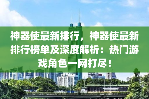 神器使最新排行，神器使最新排行榜单及深度解析：热门游戏角色一网打尽！