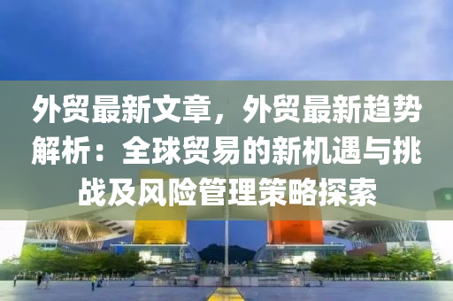 外贸最新文章，外贸最新趋势解析：全球贸易的新机遇与挑战及风险管理策略探索