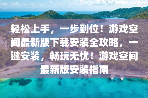 轻松上手，一步到位！游戏空间最新版下载安装全攻略，一键安装，畅玩无忧！游戏空间最新版安装指南