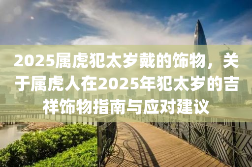 2025属虎犯太岁戴的饰物，关于属虎人在2025年犯太岁的吉祥饰物指南与应对建议
