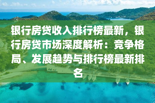 银行房贷收入排行榜最新，银行房贷市场深度解析：竞争格局、发展趋势与排行榜最新排名