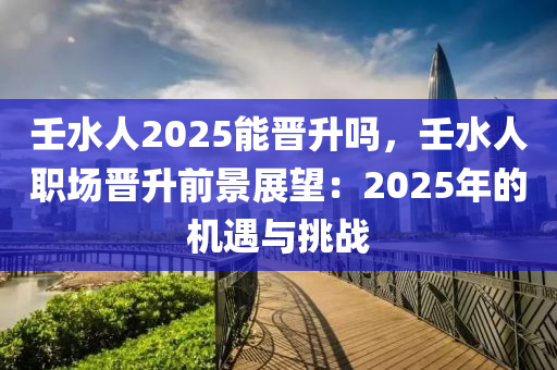 壬水人2025能晋升吗，壬水人职场晋升前景展望：2025年的机遇与挑战