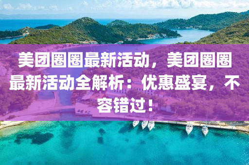美团圈圈最新活动，美团圈圈最新活动全解析：优惠盛宴，不容错过！