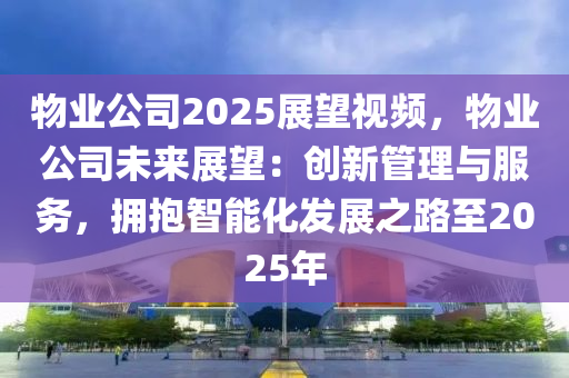 物业公司2025展望视频，物业公司未来展望：创新管理与服务，拥抱智能化发展之路至2025年