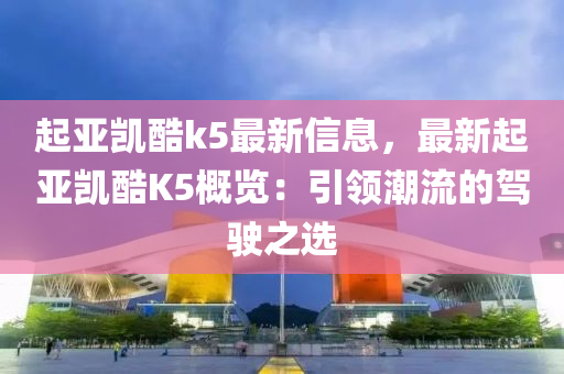 起亚凯酷k5最新信息，最新起亚凯酷K5概览：引领潮流的驾驶之选