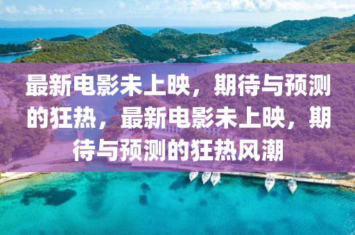 最新电影未上映，期待与预测的狂热，最新电影未上映，期待与预测的狂热风潮