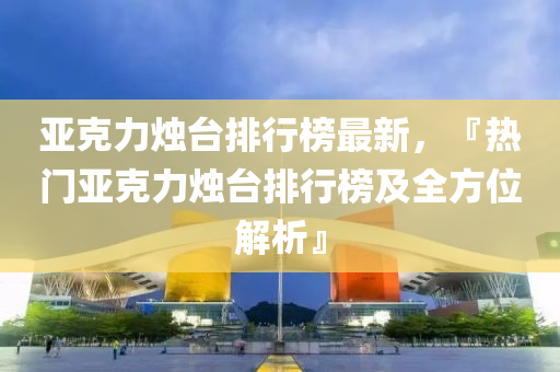 亚克力烛台排行榜最新，『热门亚克力烛台排行榜及全方位解析』