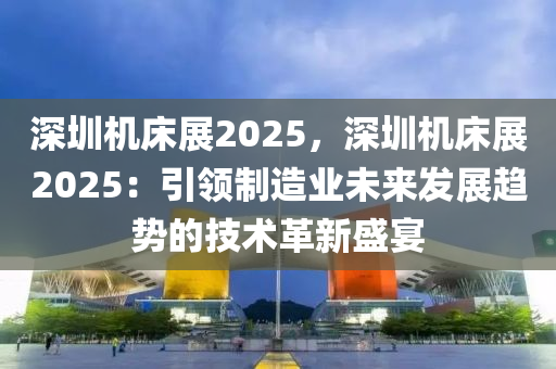 深圳机床展2025，深圳机床展2025：引领制造业未来发展趋势的技术革新盛宴