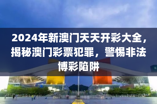 2024年新澳门天天开彩大全，揭秘澳门彩票犯罪，警惕非法博彩陷阱
