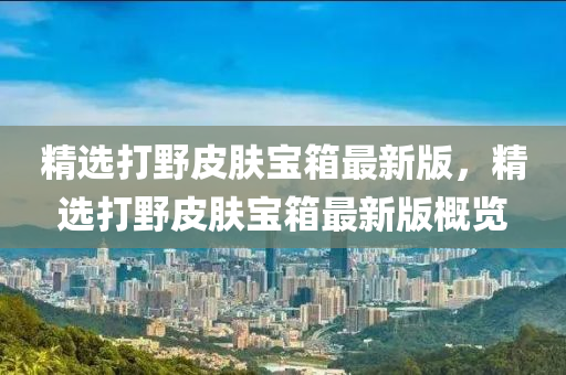 精选打野皮肤宝箱最新版，精选打野皮肤宝箱最新版概览