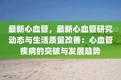 最新心血管，最新心血管研究动态与生活质量改善：心血管疾病的突破与发展趋势